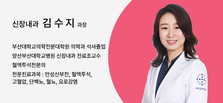 신장내과 김수지 과장, 부산대학교의학전문대학원 의학과 석사졸업, 양산부산대학교병원 신장내과 진료조교수, 혈액투석전문의, 전문진료과목 : 만성신부전, 혈액투석, 고혈압, 단백뇨, 혈뇨, 요로감염